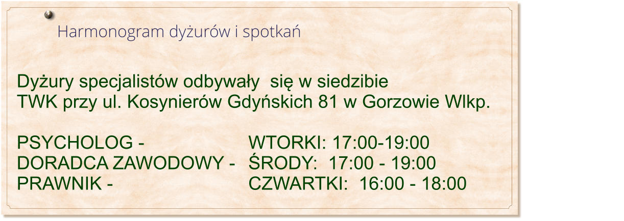 Harmonogram dyżurów i spotkań                                                                              Dyżury specjalistów odbywały  się w siedzibie TWK przy ul. Kosynierów Gdyńskich 81 w Gorzowie Wlkp.  PSYCHOLOG - 						WTORKI: 17:00-19:00 DORADCA ZAWODOWY - 	ŚRODY:  17:00 - 19:00 PRAWNIK -								CZWARTKI:  16:00 - 18:00